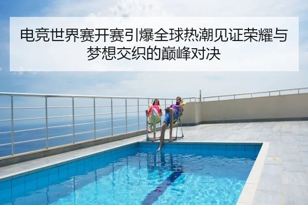 电竞世界赛开赛引爆全球热潮见证荣耀与梦想交织的巅峰对决