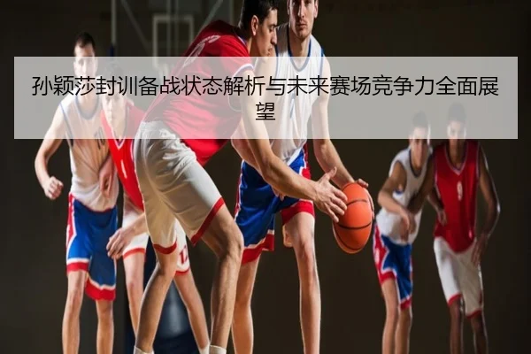孙颖莎封训备战状态解析与未来赛场竞争力全面展望