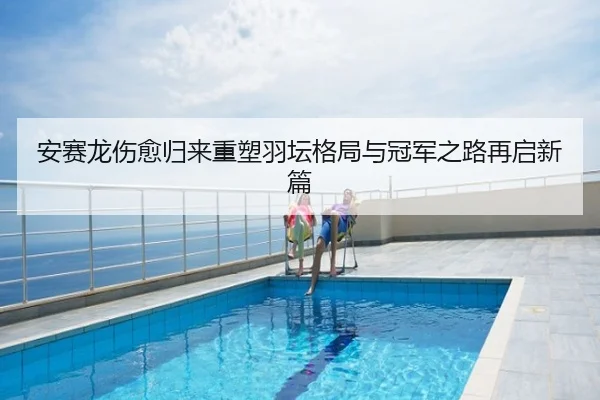 安赛龙伤愈归来重塑羽坛格局与冠军之路再启新篇