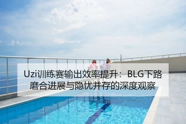 Uzi训练赛输出效率提升：BLG下路磨合进展与隐忧并存的深度观察