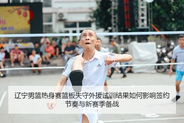 辽宁男篮热身赛篮板失守外援试训结果如何影响签约节奏与新赛季备战