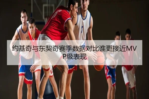 约基奇与东契奇赛季数据对比谁更接近MVP级表现