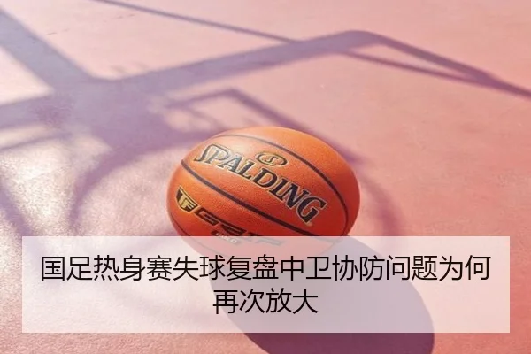国足热身赛失球复盘中卫协防问题为何再次放大