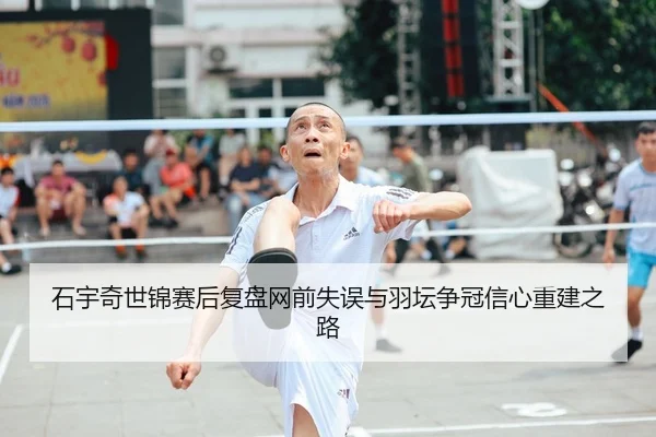 石宇奇世锦赛后复盘网前失误与羽坛争冠信心重建之路