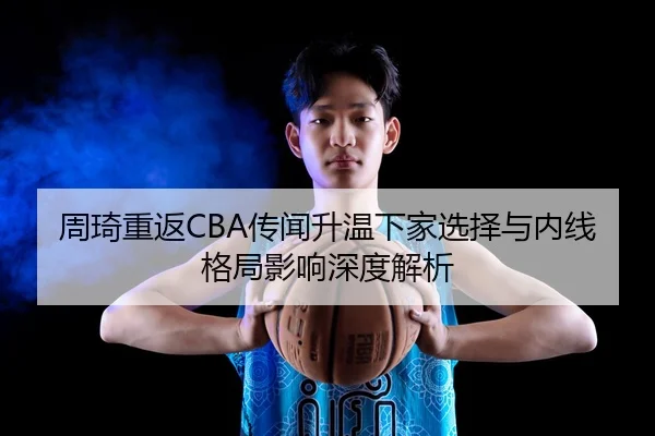 周琦重返CBA传闻升温下家选择与内线格局影响深度解析