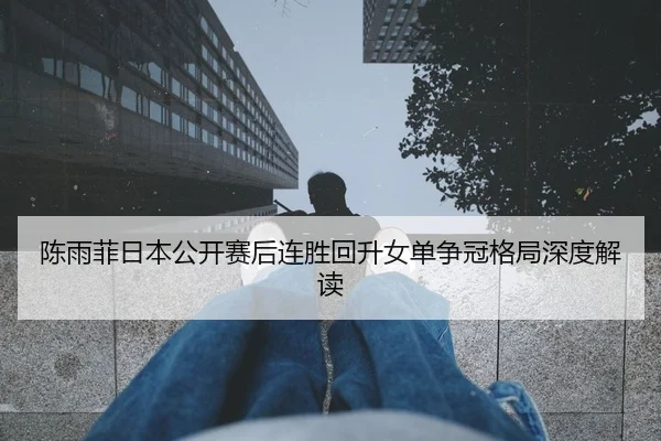 陈雨菲日本公开赛后连胜回升女单争冠格局深度解读