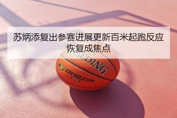 苏炳添复出参赛进展更新百米起跑反应恢复成焦点