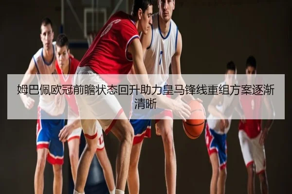 姆巴佩欧冠前瞻状态回升助力皇马锋线重组方案逐渐清晰
