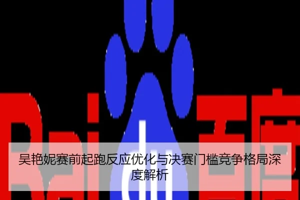 吴艳妮赛前起跑反应优化与决赛门槛竞争格局深度解析