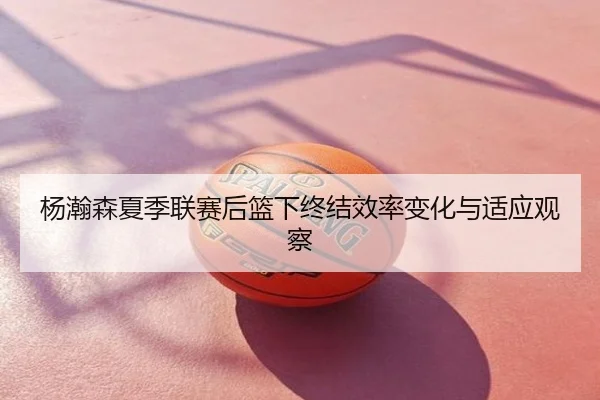杨瀚森夏季联赛后篮下终结效率变化与适应观察